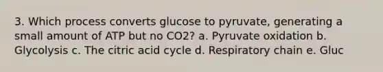 3. Which process converts glucose to pyruvate, generating a small amount of ATP but no CO2? a. Pyruvate oxidation b. Glycolysis c. The citric acid cycle d. Respiratory chain e. Gluc