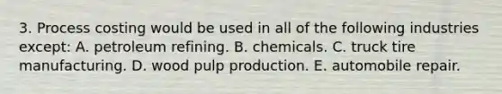 3. Process costing would be used in all of the following industries except: A. petroleum refining. B. chemicals. C. truck tire manufacturing. D. wood pulp production. E. automobile repair.