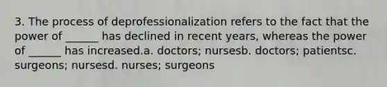 3. The process of deprofessionalization refers to the fact that the power of ______ has declined in recent years, whereas the power of ______ has increased.a. doctors; nursesb. doctors; patientsc. surgeons; nursesd. nurses; surgeons