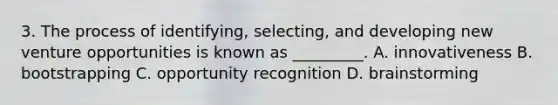 3. The process of identifying, selecting, and developing new venture opportunities is known as _________. A. innovativeness B. bootstrapping C. opportunity recognition D. brainstorming