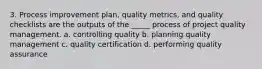 3. Process improvement plan, quality metrics, and quality checklists are the outputs of the _____ process of project quality management. a. controlling quality b. planning quality management c. quality certification d. performing quality assurance