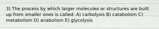 3) The process by which larger molecules or structures are built up from smaller ones is called: A) carbolysis B) catabolism C) metabolism D) anabolism E) glycolysis