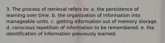 3. The process of retrieval refers to: a. the persistence of learning over time. b. the organization of information into manageable units. c. getting information out of memory storage. d. conscious repetition of information to be remembered. e. the identification of information previously learned.