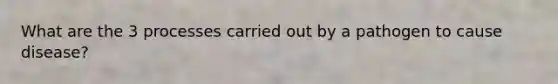 What are the 3 processes carried out by a pathogen to cause disease?