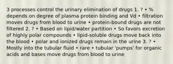 3 processes control the urinary elimination of drugs 1. ? • % depends on degree of plasma protein binding and Vd • filtration moves drugs from blood to urine • protein-bound drugs are not filtered 2. ? • Based on lipid/water partition • So favors excretion of highly polar compounds • lipid-soluble drugs move back into the blood • polar and ionized drugs remain in the urine 3. ? • Mostly into the tubular fluid • rare • tubular 'pumps' for organic acids and bases move drugs from blood to urine