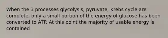 When the 3 processes glycolysis, pyruvate, Krebs cycle are complete, only a small portion of the energy of glucose has been converted to ATP. At this point the majority of usable energy is contained