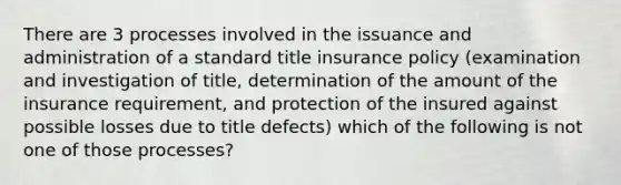 There are 3 processes involved in the issuance and administration of a standard title insurance policy (examination and investigation of title, determination of the amount of the insurance requirement, and protection of the insured against possible losses due to title defects) which of the following is not one of those processes?