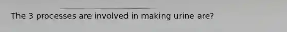 The 3 processes are involved in making urine are?