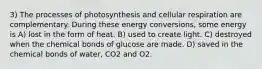 3) The processes of photosynthesis and cellular respiration are complementary. During these energy conversions, some energy is A) lost in the form of heat. B) used to create light. C) destroyed when the chemical bonds of glucose are made. D) saved in the chemical bonds of water, CO2 and O2.