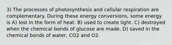 3) The processes of photosynthesis and cellular respiration are complementary. During these energy conversions, some energy is A) lost in the form of heat. B) used to create light. C) destroyed when the chemical bonds of glucose are made. D) saved in the chemical bonds of water, CO2 and O2.