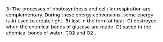 3) The processes of photosynthesis and cellular respiration are complementary. During these energy conversions, some energy is A) used to create light. B) lost in the form of heat. C) destroyed when the chemical bonds of glucose are made. D) saved in the chemical bonds of water, CO2 and O2 .