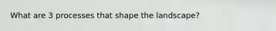 What are 3 processes that shape the landscape?