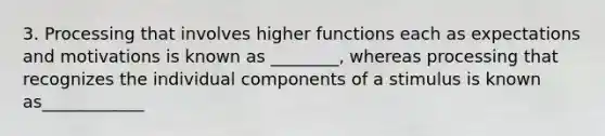 3. Processing that involves higher functions each as expectations and motivations is known as ________, whereas processing that recognizes the individual components of a stimulus is known as____________