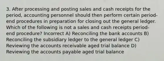 3. After processing and posting sales and cash receipts for the period, accounting personnel should then perform certain period-end procedures in preparation for closing out the general ledger. Which of the following is not a sales and cash receipts period-end procedure? Incorrect A) Reconciling the bank accounts B) Reconciling the subsidiary ledger to the general ledger C) Reviewing the accounts receivable aged trial balance D) Reviewing the accounts payable aged trial balance