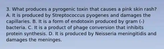 3. What produces a pyrogenic toxin that causes a pink skin rash? A. It is produced by Streptococcus pyogenes and damages the capillaries. B. It is a form of endotoxin produced by gram (-) bacteria. C. It is a product of phage conversion that inhibits protein synthesis. D. It is produced by Neisseria meningitidis and damages the meninges.