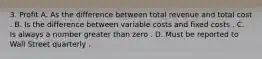 3. Profit A. As the difference between total revenue and total cost . B. Is the difference between variable costs and fixed costs . C. Is always a number greater than zero . D. Must be reported to Wall Street quarterly .