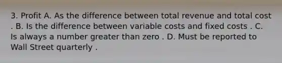 3. Profit A. As the difference between total revenue and total cost . B. Is the difference between variable costs and fixed costs . C. Is always a number greater than zero . D. Must be reported to Wall Street quarterly .