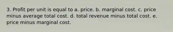 3. Profit per unit is equal to a. price. b. marginal cost. c. price minus average total cost. d. total revenue minus total cost. e. price minus marginal cost.