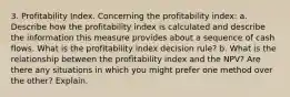 3. Profitability Index. Concerning the profitability index: a. Describe how the profitability index is calculated and describe the information this measure provides about a sequence of cash flows. What is the profitability index decision rule? b. What is the relationship between the profitability index and the NPV? Are there any situations in which you might prefer one method over the other? Explain.