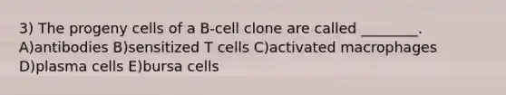 3) The progeny cells of a B-cell clone are called ________. A)antibodies B)sensitized T cells C)activated macrophages D)plasma cells E)bursa cells