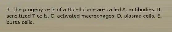 3. The progeny cells of a B-cell clone are called A. antibodies. B. sensitized T cells. C. activated macrophages. D. plasma cells. E. bursa cells.