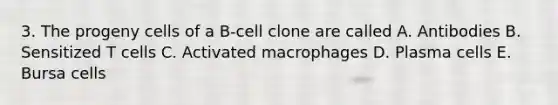 3. The progeny cells of a B-cell clone are called A. Antibodies B. Sensitized T cells C. Activated macrophages D. Plasma cells E. Bursa cells