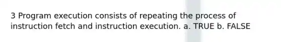 3 Program execution consists of repeating the process of instruction fetch and instruction execution. a. TRUE b. FALSE