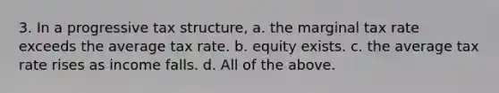 3. In a progressive tax structure, a. the marginal tax rate exceeds the average tax rate. b. equity exists. c. the average tax rate rises as income falls. d. All of the above.