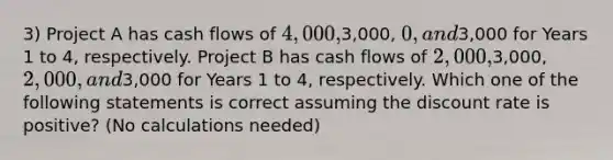 3) Project A has cash flows of 4,000,3,000, 0, and3,000 for Years 1 to 4, respectively. Project B has cash flows of 2,000,3,000, 2,000, and3,000 for Years 1 to 4, respectively. Which one of the following statements is correct assuming the discount rate is positive? (No calculations needed)