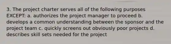 3. The project charter serves all of the following purposes EXCEPT: a. authorizes the project manager to proceed b. develops a common understanding between the sponsor and the project team c. quickly screens out obviously poor projects d. describes skill sets needed for the project