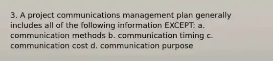 3. A project communications management plan generally includes all of the following information EXCEPT: a. communication methods b. communication timing c. communication cost d. communication purpose