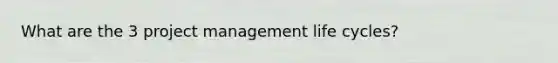 What are the 3 project management life cycles?