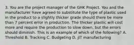 3. You are the project manager of the GHK Project. You and the manufacturer have agreed to substitute the type of plastic used in the product to a slightly thicker grade should there be more than 7 percent error in production. The thicker plastic will cost more and require the production to slow down, but the errors should diminish. This is an example of which of the following? A. Threshold B. Tracking C. Budgeting D. JIT manufacturing