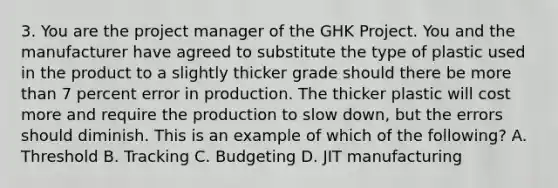 3. You are the project manager of the GHK Project. You and the manufacturer have agreed to substitute the type of plastic used in the product to a slightly thicker grade should there be more than 7 percent error in production. The thicker plastic will cost more and require the production to slow down, but the errors should diminish. This is an example of which of the following? A. Threshold B. Tracking C. Budgeting D. JIT manufacturing