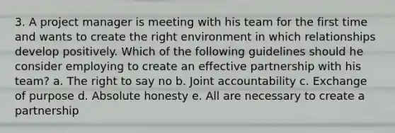 3. A project manager is meeting with his team for the first time and wants to create the right environment in which relationships develop positively. Which of the following guidelines should he consider employing to create an effective partnership with his team? a. The right to say no b. Joint accountability c. Exchange of purpose d. Absolute honesty e. All are necessary to create a partnership