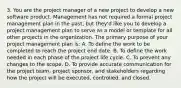 3. You are the project manager of a new project to develop a new software product. Management has not required a formal project management plan in the past, but they'd like you to develop a project management plan to serve as a model or template for all other projects in the organization. The primary purpose of your project management plan is: A. To define the work to be completed to reach the project end date. B. To define the work needed in each phase of the project life cycle. C. To prevent any changes to the scope. D. To provide accurate communication for the project team, project sponsor, and stakeholders regarding how the project will be executed, controlled, and closed.