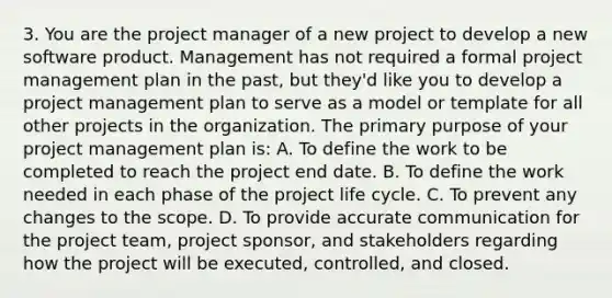 3. You are the project manager of a new project to develop a new software product. Management has not required a formal project management plan in the past, but they'd like you to develop a project management plan to serve as a model or template for all other projects in the organization. The primary purpose of your project management plan is: A. To define the work to be completed to reach the project end date. B. To define the work needed in each phase of the project life cycle. C. To prevent any changes to the scope. D. To provide accurate communication for the project team, project sponsor, and stakeholders regarding how the project will be executed, controlled, and closed.