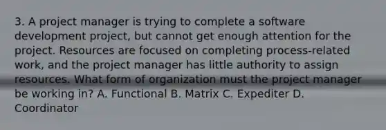 3. A project manager is trying to complete a software development project, but cannot get enough attention for the project. Resources are focused on completing process-related work, and the project manager has little authority to assign resources. What form of organization must the project manager be working in? A. Functional B. Matrix C. Expediter D. Coordinator