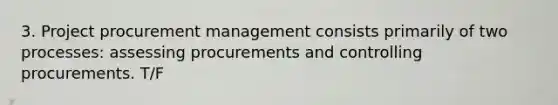 3. Project procurement management consists primarily of two processes: assessing procurements and controlling procurements. T/F