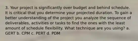 3. Your project is significantly over budget and behind schedule. It is critical that you determine your projected duration. To gain a better understanding of the project you analyze the sequence of deliverables, activities or tasks to find the ones with the least amount of schedule flexibility. What technique are you using? a. GERT b. CPM c. PERT d. PDM