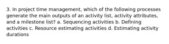 3. In project time management, which of the following processes generate the main outputs of an activity list, activity attributes, and a milestone list? a. Sequencing activities b. Defining activities c. Resource estimating activities d. Estimating activity durations