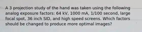 A 3 projection study of the hand was taken using the following analog exposure factors: 64 kV, 1000 mA, 1/100 second, large focal spot, 36 inch SID, and high speed screens. Which factors should be changed to produce more optimal images?