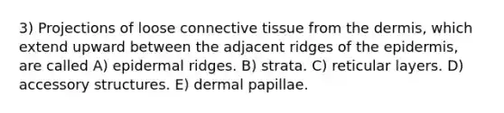 3) Projections of loose <a href='https://www.questionai.com/knowledge/kYDr0DHyc8-connective-tissue' class='anchor-knowledge'>connective tissue</a> from <a href='https://www.questionai.com/knowledge/kEsXbG6AwS-the-dermis' class='anchor-knowledge'>the dermis</a>, which extend upward between the adjacent ridges of <a href='https://www.questionai.com/knowledge/kBFgQMpq6s-the-epidermis' class='anchor-knowledge'>the epidermis</a>, are called A) epidermal ridges. B) strata. C) reticular layers. D) accessory structures. E) dermal papillae.