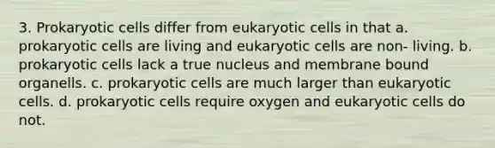 3. <a href='https://www.questionai.com/knowledge/k1BuXhIsgo-prokaryotic-cells' class='anchor-knowledge'>prokaryotic cells</a> differ from <a href='https://www.questionai.com/knowledge/kb526cpm6R-eukaryotic-cells' class='anchor-knowledge'>eukaryotic cells</a> in that a. prokaryotic cells are living and eukaryotic cells are non- living. b. prokaryotic cells lack a true nucleus and membrane bound organells. c. prokaryotic cells are much larger than eukaryotic cells. d. prokaryotic cells require oxygen and eukaryotic cells do not.