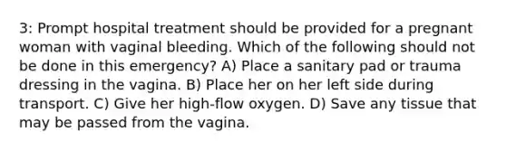 3: Prompt hospital treatment should be provided for a pregnant woman with vaginal bleeding. Which of the following should not be done in this emergency? A) Place a sanitary pad or trauma dressing in the vagina. B) Place her on her left side during transport. C) Give her high-flow oxygen. D) Save any tissue that may be passed from the vagina.