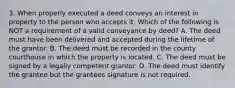 3. When properly executed a deed conveys an interest in property to the person who accepts it. Which of the following is NOT a requirement of a valid conveyance by deed? A. The deed must have been delivered and accepted during the lifetime of the grantor. B. The deed must be recorded in the county courthouse in which the property is located. C. The deed must be signed by a legally competent grantor. D. The deed must identify the grantee but the grantees signature is not required.