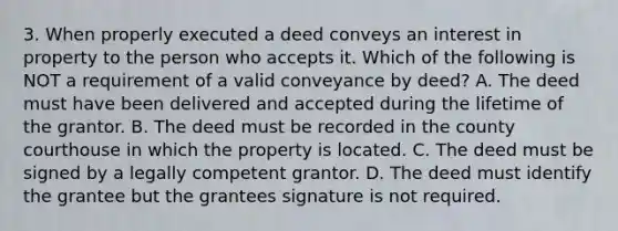 3. When properly executed a deed conveys an interest in property to the person who accepts it. Which of the following is NOT a requirement of a valid conveyance by deed? A. The deed must have been delivered and accepted during the lifetime of the grantor. B. The deed must be recorded in the county courthouse in which the property is located. C. The deed must be signed by a legally competent grantor. D. The deed must identify the grantee but the grantees signature is not required.