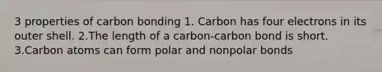 3 properties of carbon bonding 1. Carbon has four electrons in its outer shell. 2.The length of a carbon-carbon bond is short. 3.Carbon atoms can form polar and nonpolar bonds