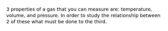 3 properties of a gas that you can measure are: temperature, volume, and pressure. In order to study the relationship between 2 of these what must be done to the third.