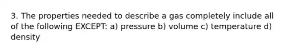 3. The properties needed to describe a gas completely include all of the following EXCEPT: a) pressure b) volume c) temperature d) density